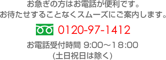 お急ぎの方はお電話が便利です。お待たせすることなくスムーズにご案内します。0120-97-1412 お電話受付時間 9:00～18:00(土日祝日は除く)